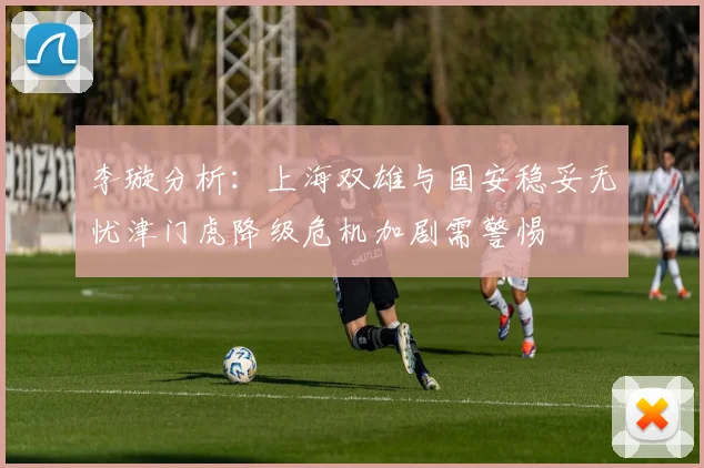 李璇分析：上海双雄与国安稳妥无忧津门虎降级危机加剧需警惕