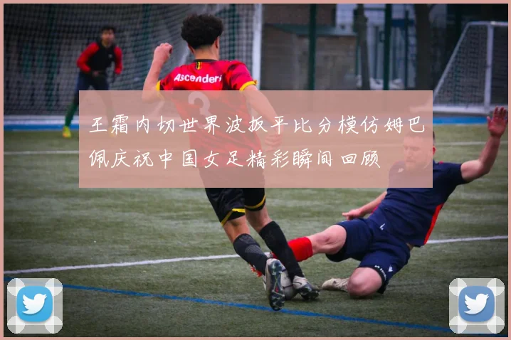 王霜内切世界波扳平比分模仿姆巴佩庆祝中国女足精彩瞬间回顾
