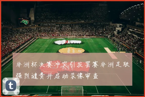 非洲杯决赛冲突引发罢赛非洲足联强烈谴责并启动录像审查
