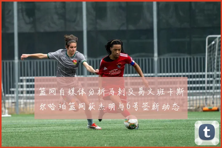 篮网自媒体分析马刺交易文班卡斯尔哈珀篮网获杰明与6号签新动态