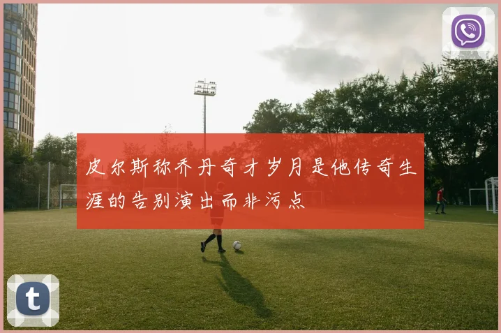 皮尔斯称乔丹奇才岁月是他传奇生涯的告别演出而非污点