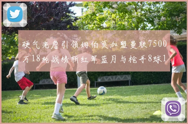 硬气老詹引领姆伯莫加盟曼联7500万18轮战绩斩红军蓝月与枪手8球1助