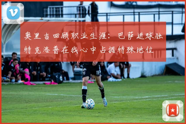奥里吉回顾职业生涯：巴萨进球独特克洛普在我心中占据特殊地位
