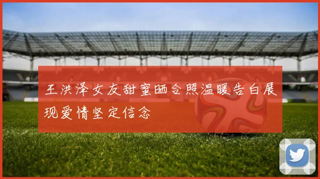 王洪泽女友甜蜜晒合照温暖告白展现爱情坚定信念