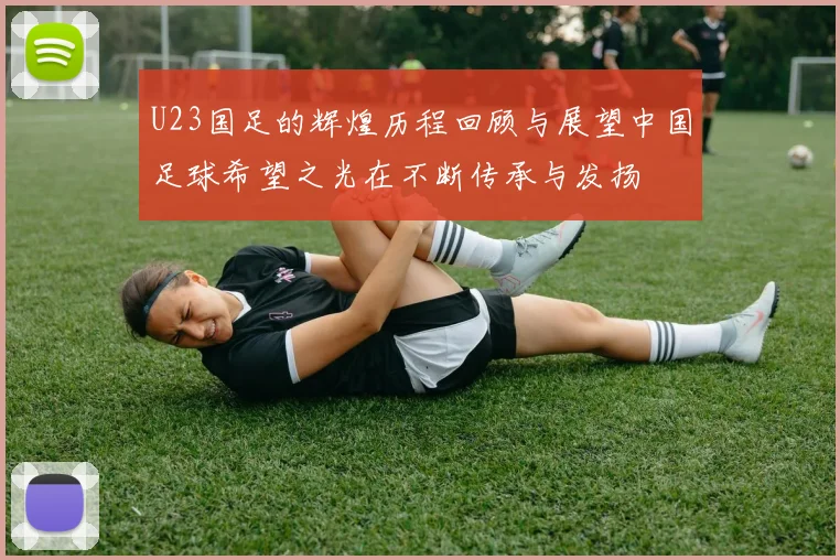 U23国足的辉煌历程回顾与展望中国足球希望之光在不断传承与发扬