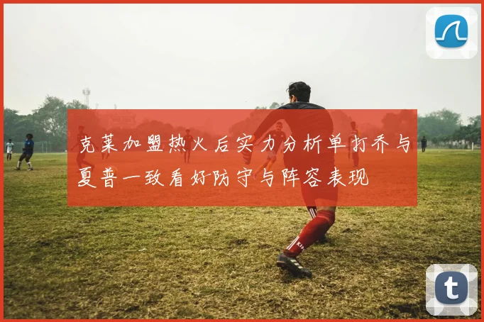 克莱加盟热火后实力分析单打乔与夏普一致看好防守与阵容表现