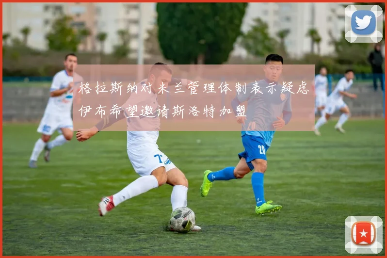 格拉斯纳对米兰管理体制表示疑虑伊布希望邀请斯洛特加盟