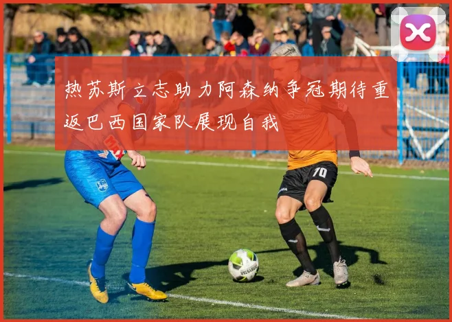 热苏斯立志助力阿森纳争冠期待重返巴西国家队展现自我