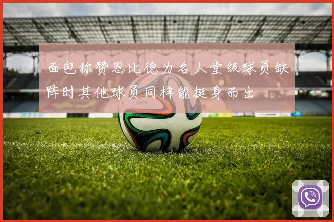 面包称赞恩比德为名人堂级球员缺阵时其他球员同样能挺身而出