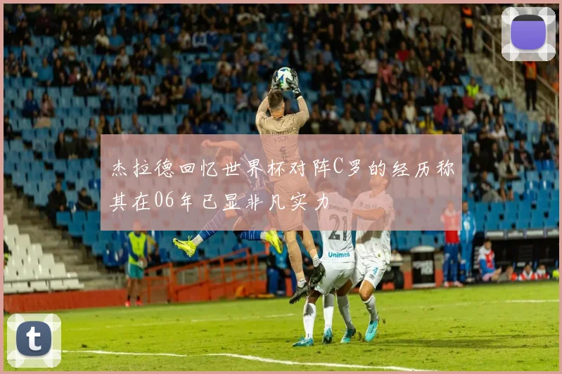 杰拉德回忆世界杯对阵C罗的经历称其在06年已显非凡实力