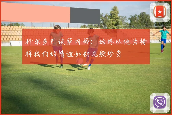 科尔多巴谈萨内蒂：始终以他为榜样我们的情谊如初见般珍贵