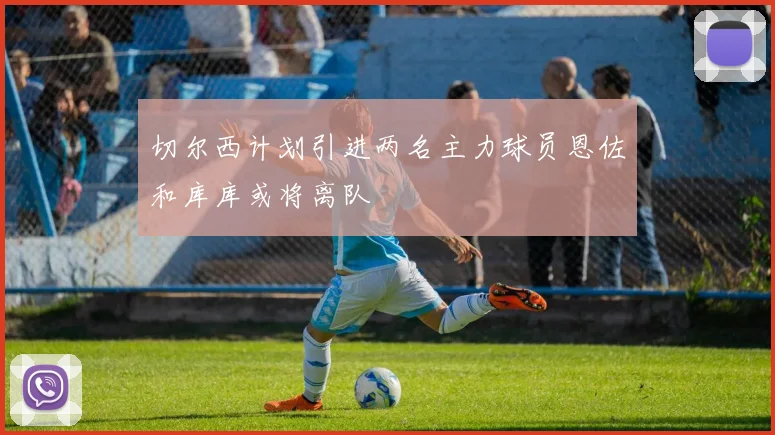 切尔西计划引进两名主力球员恩佐和库库或将离队