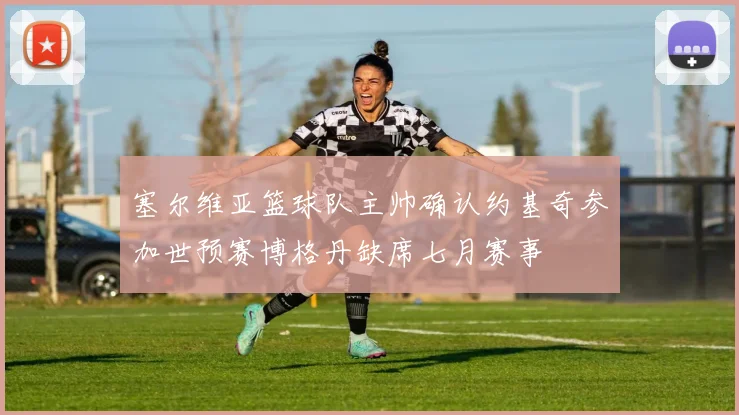 塞尔维亚篮球队主帅确认约基奇参加世预赛博格丹缺席七月赛事