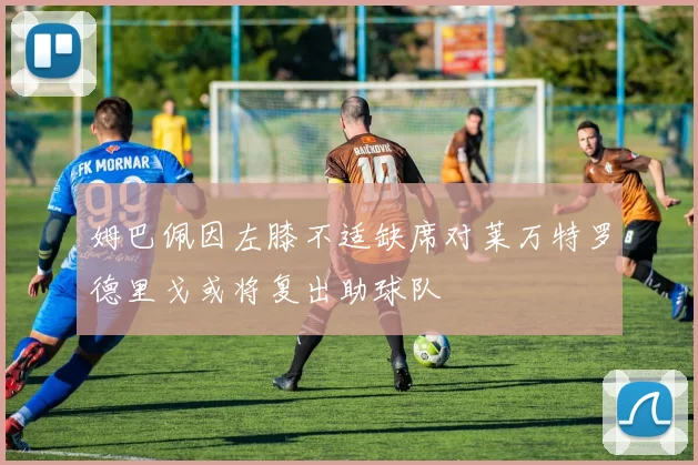 姆巴佩因左膝不适缺席对莱万特罗德里戈或将复出助球队